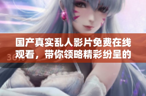 國產(chǎn)真實亂人影片免費在線觀看，帶你領(lǐng)略精彩紛呈的視覺盛宴
