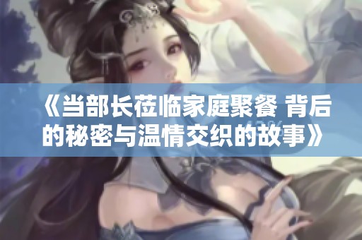 《當(dāng)部長蒞臨家庭聚餐 背后的秘密與溫情交織的故事》