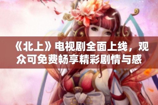 《北上》電視劇全面上線，觀眾可免費(fèi)暢享精彩劇情與感人故事