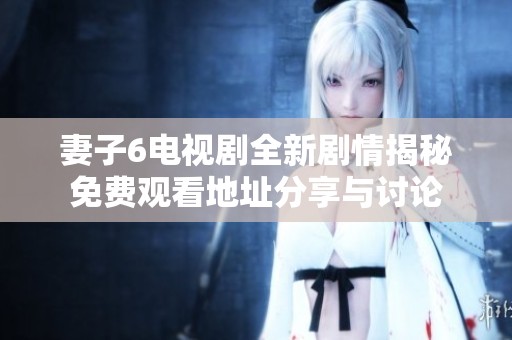 妻子6電視劇全新劇情揭秘免費觀看地址分享與討論