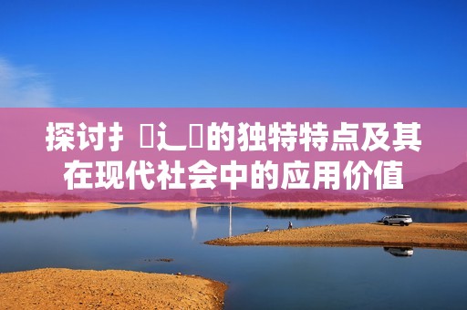 探討扌喿辶畐的獨特特點及其在現(xiàn)代社會中的應(yīng)用價值