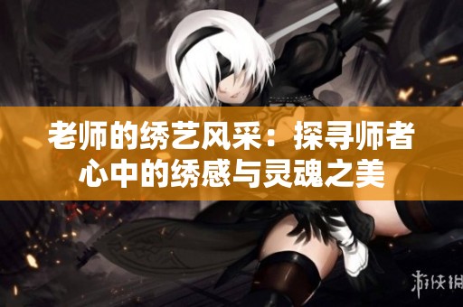 老師的繡藝風(fēng)采：探尋師者心中的繡感與靈魂之美