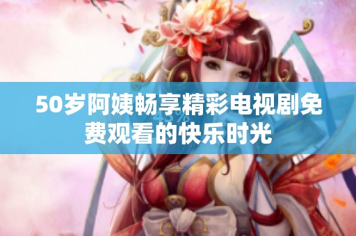 50歲阿姨暢享精彩電視劇免費(fèi)觀看的快樂(lè)時(shí)光