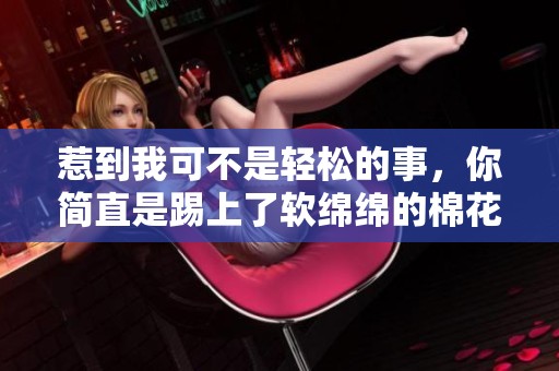 惹到我可不是輕松的事，你簡直是踢上了軟綿綿的棉花球