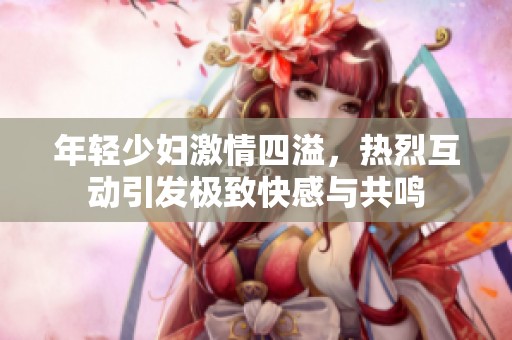 年輕少婦激情四溢，熱烈互動引發(fā)極致快感與共鳴