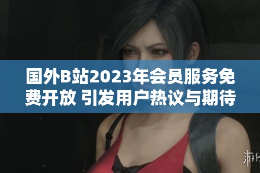 國外B站2023年會員服務(wù)免費開放 引發(fā)用戶熱議與期待