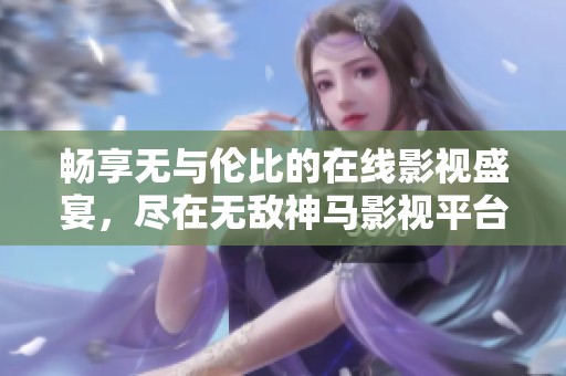 暢享無(wú)與倫比的在線影視盛宴，盡在無(wú)敵神馬影視平臺(tái)