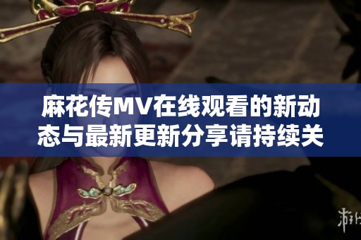 麻花傳MV在線觀看的新動(dòng)態(tài)與最新更新分享請(qǐng)持續(xù)關(guān)注我們