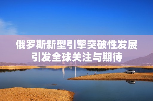 俄羅斯新型引擎突破性發(fā)展引發(fā)全球關(guān)注與期待