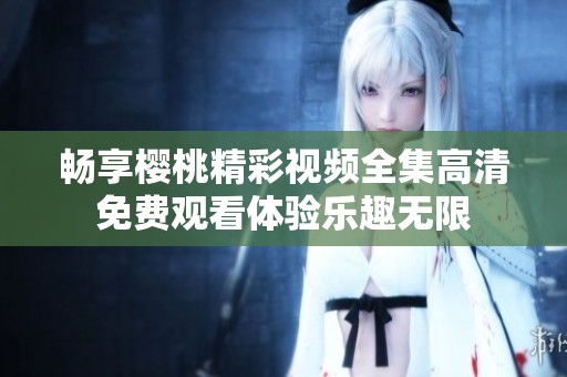 暢享櫻桃精彩視頻全集高清免費(fèi)觀看體驗樂趣無限