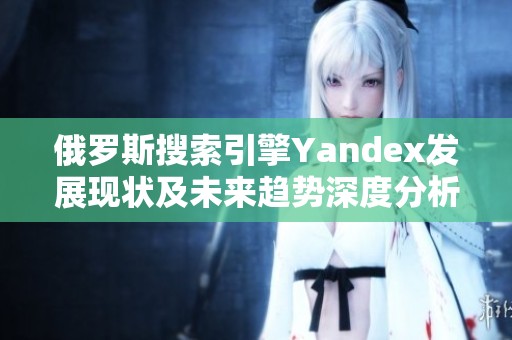 俄羅斯搜索引擎Yandex發(fā)展現(xiàn)狀及未來趨勢深度分析