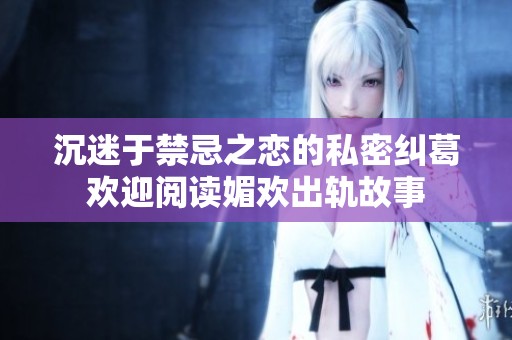 沉迷于禁忌之戀的私密糾葛歡迎閱讀媚歡出軌故事