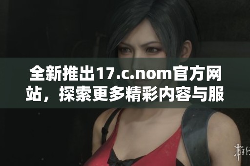 全新推出17.c.nom官方網(wǎng)站，探索更多精彩內(nèi)容與服務(wù)功能