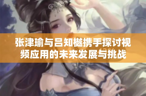 張津瑜與呂知樾攜手探討視頻應(yīng)用的未來發(fā)展與挑戰(zhàn)