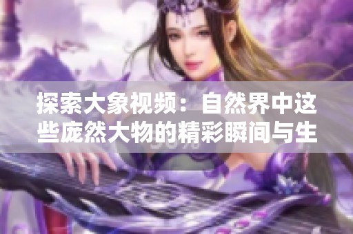 探索大象視頻：自然界中這些龐然大物的精彩瞬間與生動故事