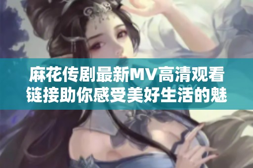 麻花傳劇最新MV高清觀看鏈接助你感受美好生活的魅力與樂(lè)趣