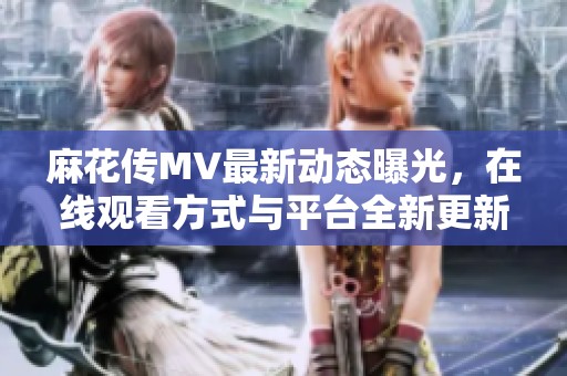 麻花傳MV最新動(dòng)態(tài)曝光，在線觀看方式與平臺(tái)全新更新指南