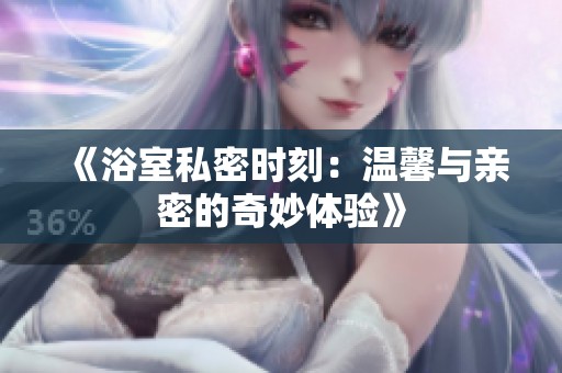 《浴室私密時(shí)刻：溫馨與親密的奇妙體驗(yàn)》