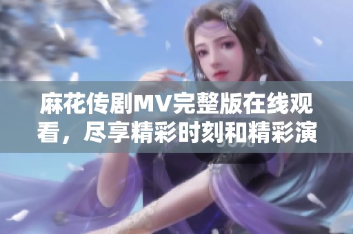 麻花傳劇MV完整版在線觀看，盡享精彩時(shí)刻和精彩演出內(nèi)容