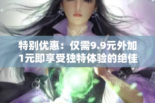 特別優(yōu)惠：僅需9.9元外加1元即享受獨(dú)特體驗(yàn)的絕佳機(jī)會(huì)