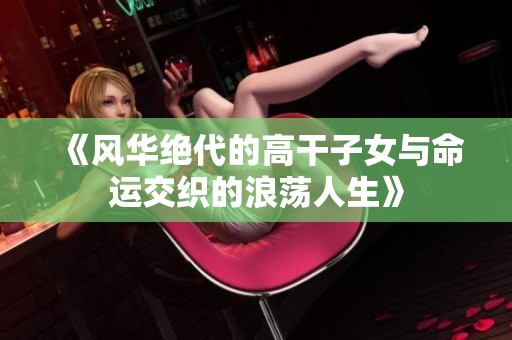《風(fēng)華絕代的高干子女與命運交織的浪蕩人生》 《風(fēng)華絕代的高干子女與命運交織的浪蕩人生》