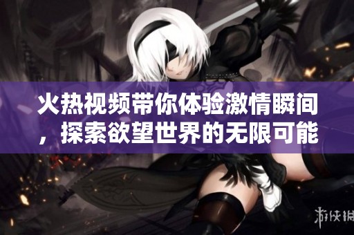 火熱視頻帶你體驗激情瞬間，探索欲望世界的無限可能性