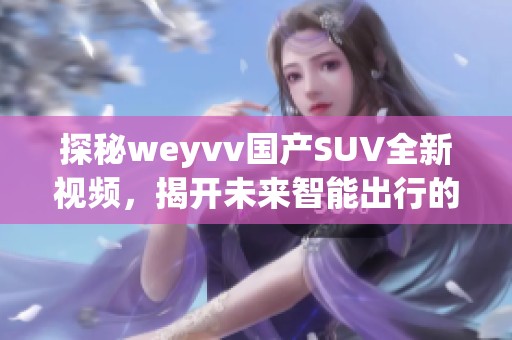 探秘weyvv國產(chǎn)SUV全新視頻，揭開未來智能出行的秘密！