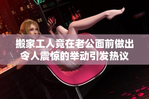 搬家工人竟在老公面前做出令人震驚的舉動引發(fā)熱議