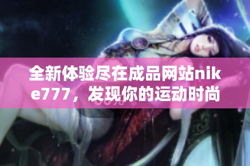 全新體驗(yàn)盡在成品網(wǎng)站nike777,發(fā)現(xiàn)你的運(yùn)動(dòng)時(shí)尚新選擇 全新體驗(yàn)盡在成品網(wǎng)站nike777,發(fā)現(xiàn)你的運(yùn)動(dòng)時(shí)尚新選擇