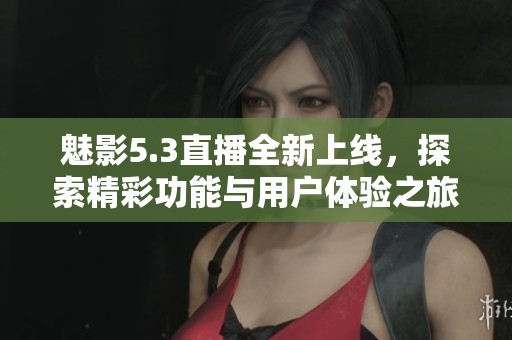 魅影5.3直播全新上線，探索精彩功能與用戶體驗(yàn)之旅