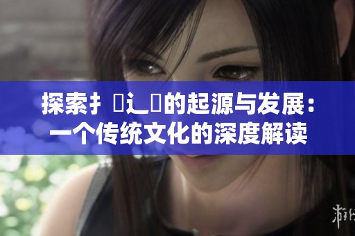 探索扌喿辶畐的起源與發(fā)展：一個傳統(tǒng)文化的深度解讀