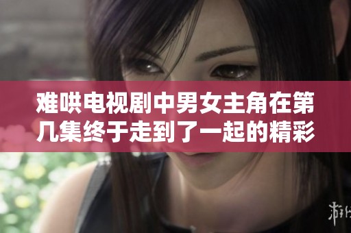 難哄電視劇中男女主角在第幾集終于走到了一起的精彩時刻