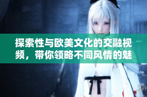 探索性與歐美文化的交融視頻，帶你領(lǐng)略不同風(fēng)情的魅力之旅
