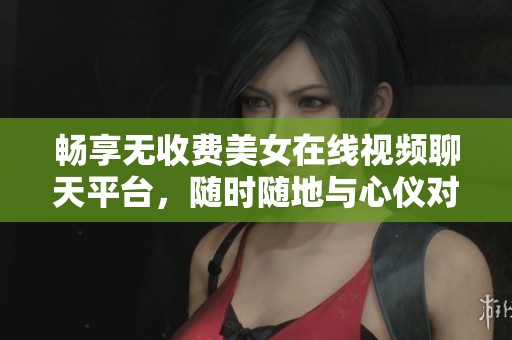 暢享無收費美女在線視頻聊天平臺，隨時隨地與心儀對象互動