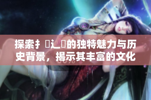 探索扌喿辶畐的獨(dú)特魅力與歷史背景，揭示其豐富的文化價(jià)值