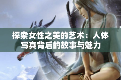探索女性之美的藝術(shù)：人體寫真背后的故事與魅力