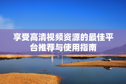享受高清視頻資源的最佳平臺推薦與使用指南