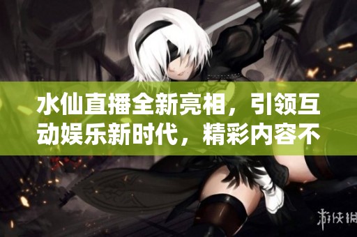 水仙直播全新亮相，引領(lǐng)互動(dòng)娛樂(lè)新時(shí)代，精彩內(nèi)容不容錯(cuò)過(guò)