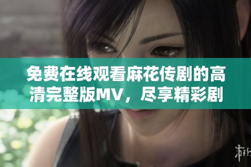 免費(fèi)在線觀看麻花傳劇的高清完整版MV，盡享精彩劇集魅力
