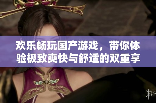 歡樂暢玩國(guó)產(chǎn)游戲，帶你體驗(yàn)極致爽快與舒適的雙重享受