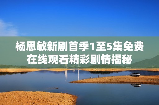 楊思敏新劇首季1至5集免費在線觀看精彩劇情揭秘
