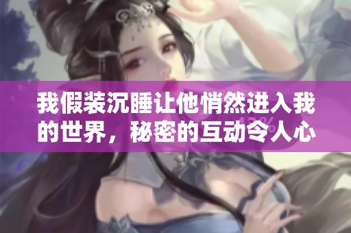 我假裝沉睡讓他悄然進(jìn)入我的世界，秘密的互動(dòng)令人心動(dòng)不已